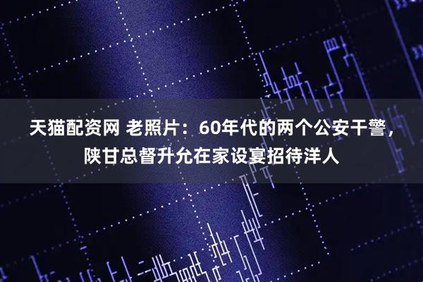 天猫配资网 老照片：60年代的两个公安干警，陕甘总督升允在家设宴招待洋人