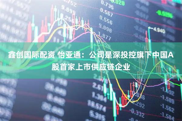 鑫创国际配资 怡亚通：公司是深投控旗下中国A股首家上市供应链企业