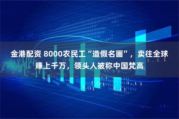 金港配资 8000农民工“造假名画”，卖往全球赚上千万，领头人被称中国梵高