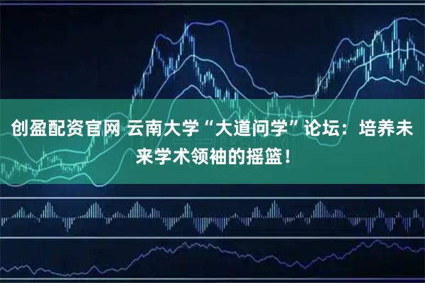 创盈配资官网 云南大学“大道问学”论坛：培养未来学术领袖的摇篮！