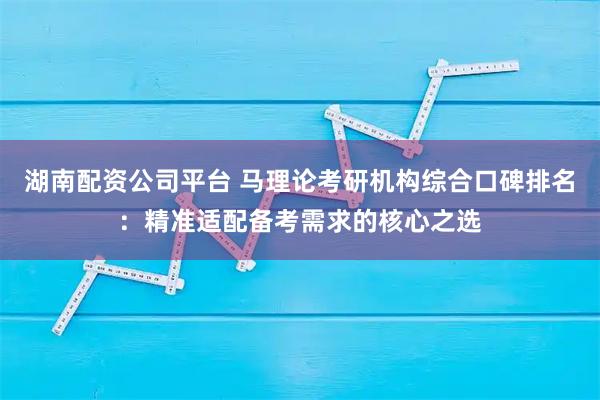 湖南配资公司平台 马理论考研机构综合口碑排名：精准适配备考需求的核心之选