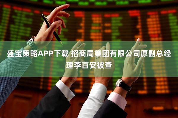 盛宝策略APP下载 招商局集团有限公司原副总经理李百安被查