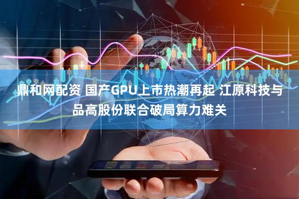 鼎和网配资 国产GPU上市热潮再起 江原科技与品高股份联合破局算力难关