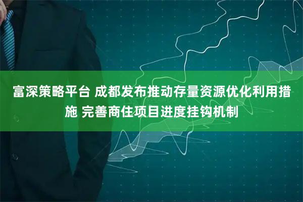富深策略平台 成都发布推动存量资源优化利用措施 完善商住项目进度挂钩机制