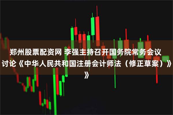 郑州股票配资网 李强主持召开国务院常务会议 讨论《中华人民共和国注册会计师法（修正草案）》
