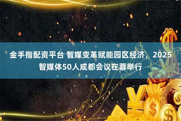 金手指配资平台 智媒变革赋能园区经济，2025智媒体50人成都会议在蓉举行