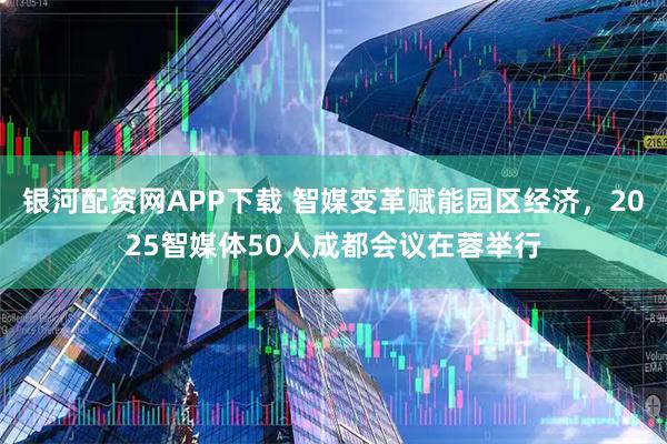银河配资网APP下载 智媒变革赋能园区经济，2025智媒体50人成都会议在蓉举行