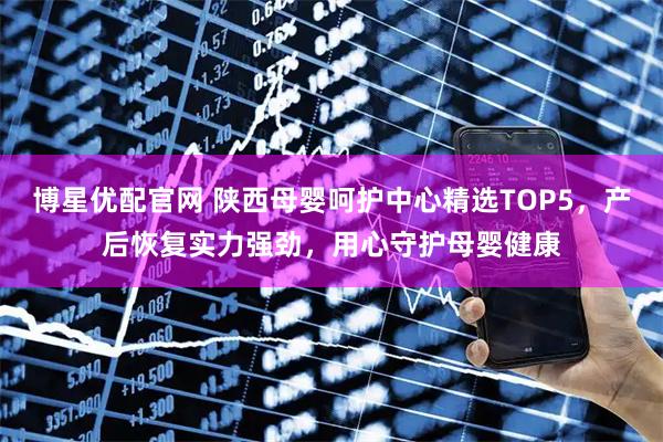 博星优配官网 陕西母婴呵护中心精选TOP5，产后恢复实力强劲，用心守护母婴健康