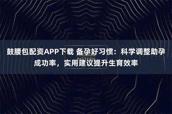 鼓腰包配资APP下载 备孕好习惯：科学调整助孕成功率，实用建议提升生育效率