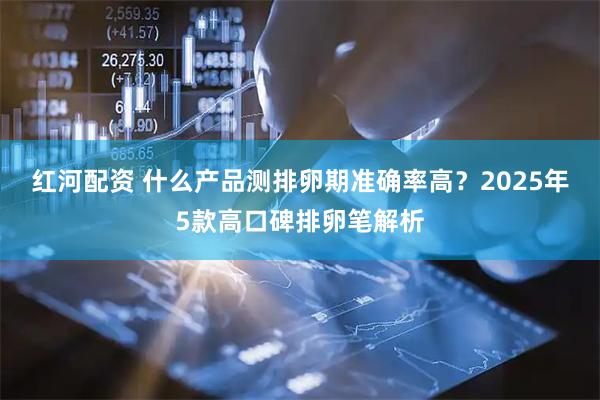 红河配资 什么产品测排卵期准确率高？2025年5款高口碑排卵笔解析