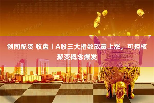 创同配资 收盘丨A股三大指数放量上涨，可控核聚变概念爆发