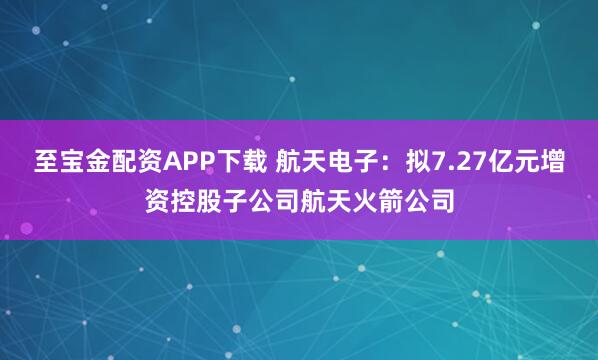 至宝金配资APP下载 航天电子：拟7.27亿元增资控股子公司航天火箭公司