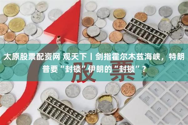 太原股票配资网 观天下丨剑指霍尔木兹海峡，特朗普要“封锁”伊朗的“封锁”？
