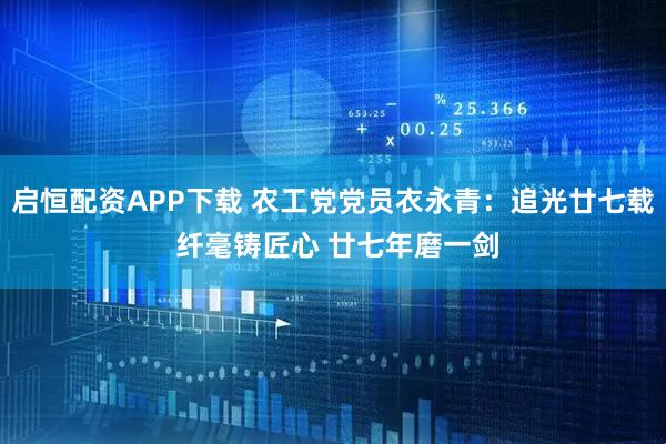 启恒配资APP下载 农工党党员衣永青：追光廿七载 纤毫铸匠心 廿七年磨一剑