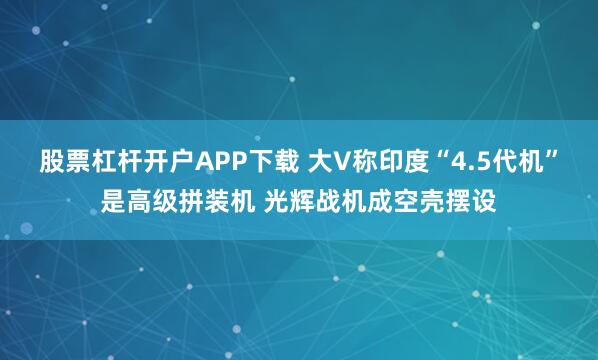 股票杠杆开户APP下载 大V称印度“4.5代机”是高级拼装机 光辉战机成空壳摆设