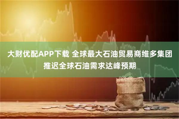 大财优配APP下载 全球最大石油贸易商维多集团推迟全球石油需求达峰预期