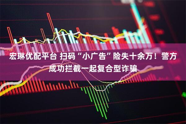 宏琳优配平台 扫码“小广告”险失十余万！警方成功拦截一起复合型诈骗